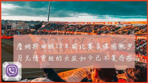 詹姆斯回顾18年前比赛录像感慨岁月无情曾经的头发如今已不复存在