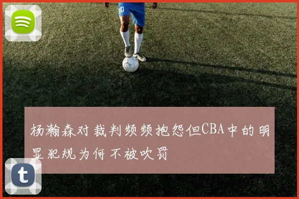 杨瀚森对裁判频频抱怨但CBA中的明显犯规为何不被吹罚