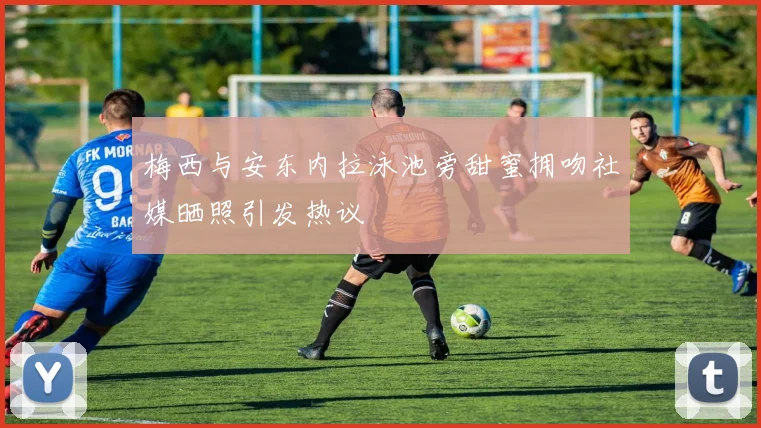 梅西与安东内拉泳池旁甜蜜拥吻社媒晒照引发热议