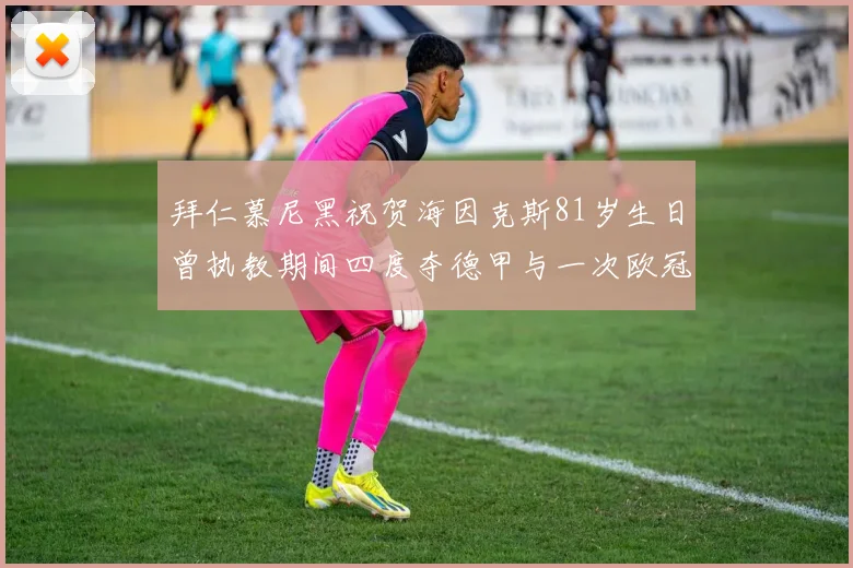 拜仁慕尼黑祝贺海因克斯81岁生日曾执教期间四度夺德甲与一次欧冠荣耀