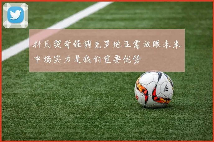 科瓦契奇强调克罗地亚需放眼未来中场实力是我们重要优势