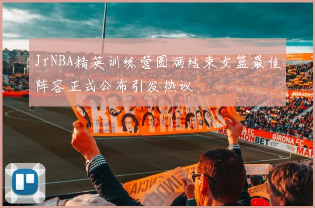 JrNBA精英训练营圆满结束女篮最佳阵容正式公布引发热议