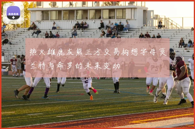 热火雄鹿灰熊三方交易构想字母莫兰特与希罗的未来变动