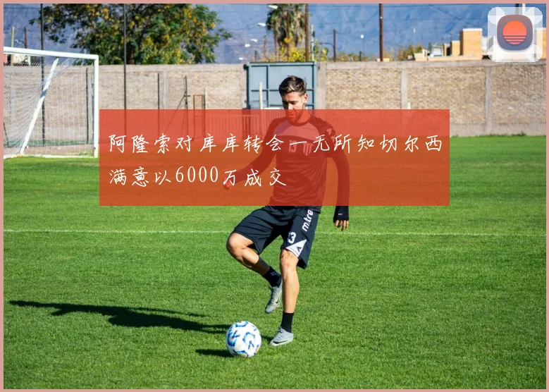 阿隆索对库库转会一无所知切尔西满意以6000万成交