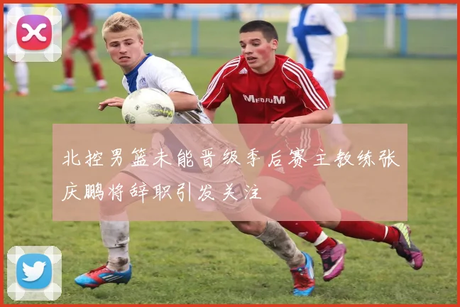 北控男篮未能晋级季后赛主教练张庆鹏将辞职引发关注