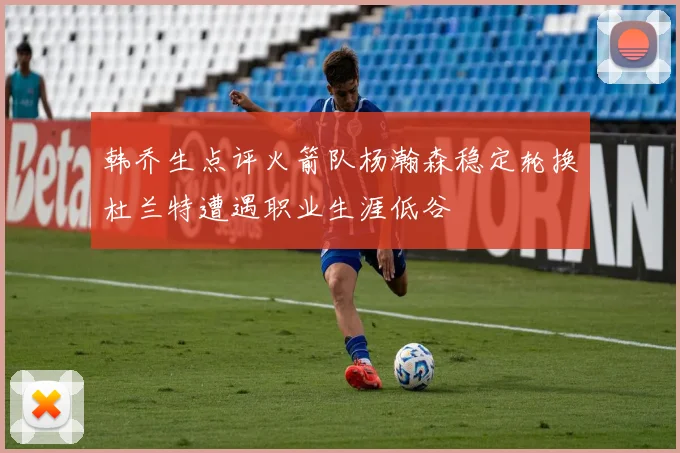 韩乔生点评火箭队杨瀚森稳定轮换杜兰特遭遇职业生涯低谷