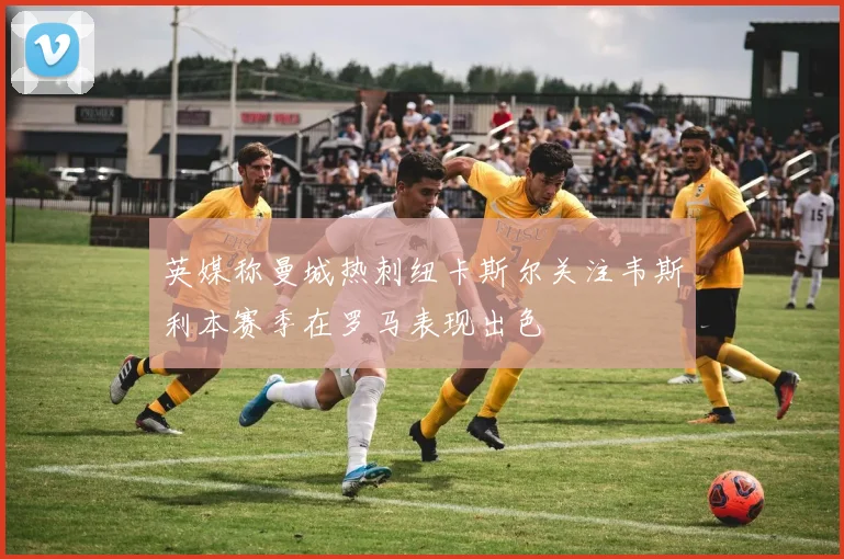 英媒称曼城热刺纽卡斯尔关注韦斯利本赛季在罗马表现出色