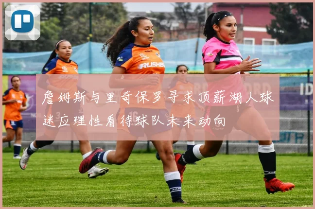 詹姆斯与里奇保罗寻求顶薪湖人球迷应理性看待球队未来动向