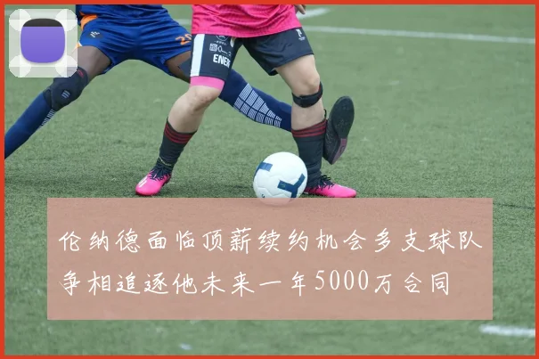 伦纳德面临顶薪续约机会多支球队争相追逐他未来一年5000万合同
