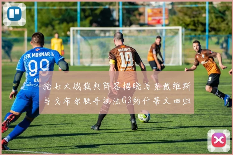 抢七大战裁判阵容揭晓马克戴维斯与戈布尔联手执法G3约什蒂文回归G2