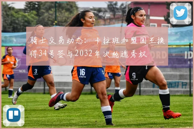 骑士交易动态：卡拉班加盟国王换得34号签与2032年次轮选秀权