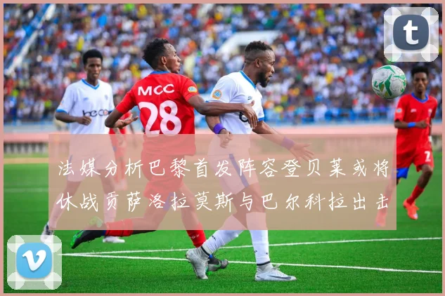 法媒分析巴黎首发阵容登贝莱或将休战贡萨洛拉莫斯与巴尔科拉出击