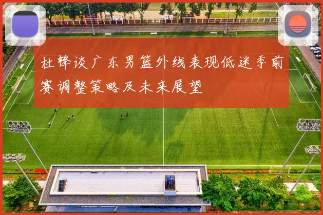 杜锋谈广东男篮外线表现低迷季前赛调整策略及未来展望
