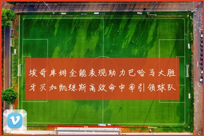 埃奇库姆全能表现助力巴哈马大胜牙买加凯琼斯高效命中率引领球队胜利