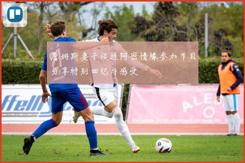 詹姆斯妻子谈迈阿密情缘参加节目分享特别回忆与感受