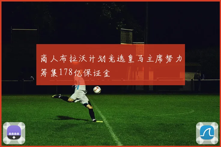 商人布拉沃计划竞选皇马主席努力筹集178亿保证金
