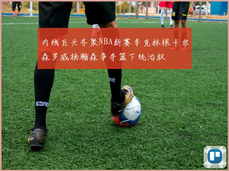 内线巨头齐聚NBA新赛季克林根卡尔森罗威杨瀚森争夺篮下统治权